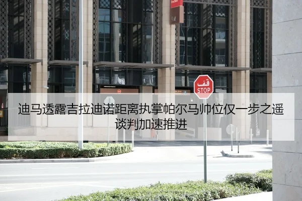 迪马透露吉拉迪诺距离执掌帕尔马帅位仅一步之遥谈判加速推进