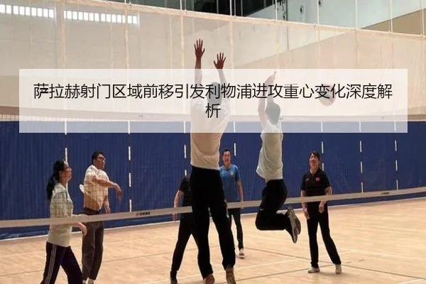 萨拉赫射门区域前移引发利物浦进攻重心变化深度解析